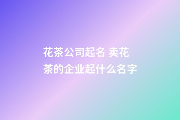 花茶公司起名 卖花茶的企业起什么名字-第1张-公司起名-玄机派